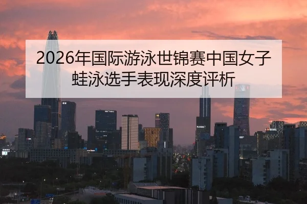 2026年国际游泳世锦赛中国女子蛙泳选手表现深度评析
