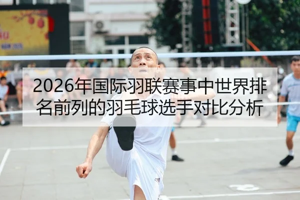 2026年国际羽联赛事中世界排名前列的羽毛球选手对比分析