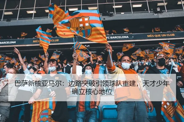 巴萨新核亚马尔：边路突破引领球队重建，天才少年确立核心地位