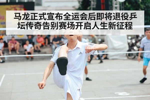 马龙正式宣布全运会后即将退役乒坛传奇告别赛场开启人生新征程
