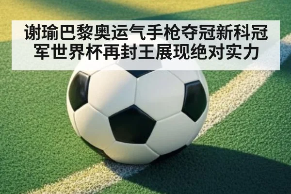 谢瑜巴黎奥运气手枪夺冠新科冠军世界杯再封王展现绝对实力